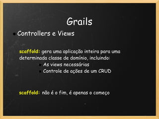 Grails
Controllers e Views

scaffold: gera uma aplicação inteira para uma
determinada classe de domínio, incluindo:
           As views necessárias
           Controle de ações de um CRUD



scaffold: não é o fim, é apenas o começo
 