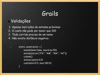 Grails
     Validações
1.   Apenas inscrições de estados próximos
2.   O custo não pode ser maior que 100
3.   Toda corrida precisa de um nome
4.   Não existe distância negativa


            static constraints = {
                   nome(blank:false, maxSize:50)
                   estado(inList:["PA", "AM", "MA", "AC"])
                   cidade()           
                   distancia(min:0.0)
                   custo(min:0.0, max:100.0)
            }
 