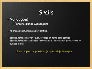 Grails
    Validações
        Personalizando Mensagens
 
    no arquivo: i18n/messages.properties
 
    corrida.nome.blank=Por favor, forneça um nome para corrida
    corrida.nome.maxSize.exceeded=O nome da corrida não pode ser maior
    que {3} letras


         classe . objeto . propriedade . [propriedade] = Mensagem
 
