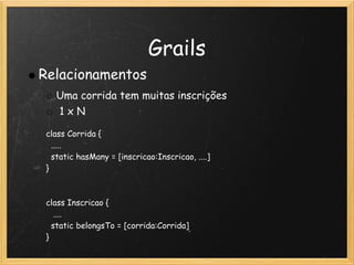 Grails
Relacionamentos
   Uma corrida tem muitas inscrições 
    1 x N

 class Corrida {
   .....
   static hasMany = [inscricao:Inscricao, ....]
 }

  
 class Inscricao {
    ....
   static belongsTo = [corrida:Corrida]
 }
 