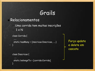 Grails
Relacionamentos
   Uma corrida tem muitas inscrições 
    1 x N

 class Corrida {
   .....
   static hasMany = [inscricao:Inscricao, ....]   Força update
 }                                                e delete em
                                                  cascata
  
 class Inscricao {
    ....
   static belongsTo = [corrida:Corrida]
 }
 