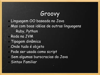 Groovy
Linguagem OO baseada no Java
Mas com boas idéias de outras linguagens
   Ruby, Python
Roda na JVM
Tipagem dinâmica
Onde tudo é objeto
Pode ser usada como script 
Sem algumas burocracias do Java 
Sintax Familiar 
 