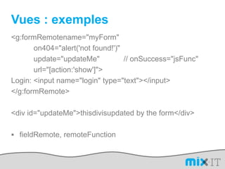 Vues : exemples<g:formRemotename="myForm" 		on404="alert('not found!')" 		update="updateMe"		// onSuccess="jsFunc" 		url="[action:'show']">    Login: <input name="login" type="text"></input></g:formRemote><div id="updateMe">thisdivisupdated by the form</div>fieldRemote, remoteFunction