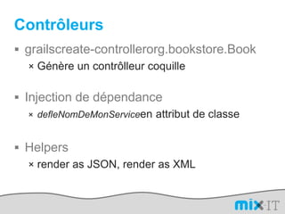 Contrôleursgrailscreate-controllerorg.bookstore.BookGénère un contrôlleur coquilleInjection de dépendancedefleNomDeMonServiceen attribut de classeHelpersrender as JSON, render as XML