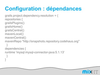 Configuration : dépendancesgrails.project.dependency.resolution = {repositories {grailsPlugins()grailsHome()grailsCentral()mavenLocal()mavenCentral()mavenRepo "http://snapshots.repository.codehaus.org"  }dependencies {runtime 'mysql:mysql-connector-java:5.1.13'  }}