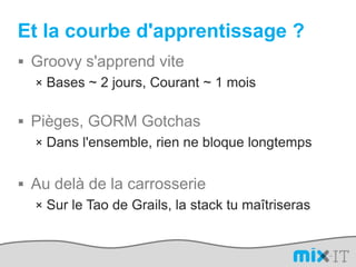 Et la courbe d'apprentissage ?Groovy s'apprend viteBases ~ 2 jours, Courant ~ 1 moisPièges, GORM GotchasDans l'ensemble, rien ne bloque longtempsAu delà de la carrosserieSur le Tao de Grails, la stack tu maîtriseras