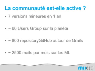 La communauté est-elle active ?7 versions mineures en 1 an~ 60 Users Group sur la planète~ 800 repositoryGitHub autour de Grails~ 2500 mails par mois sur les ML
