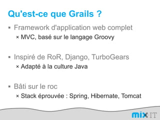 Qu'est-ce que Grails ?Framework d'application web completMVC, basé sur le langage GroovyInspiré de RoR, Django, TurboGearsAdapté à la culture JavaBâti sur le rocStack éprouvée : Spring, Hibernate, Tomcat