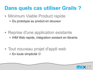 Dans quels cas utiliser Grails ?Minimum Viable Product rapideDu prototype au produit en douceurReprise d'une application existanteIHM Web rapide, intégration existant en librairieTout nouveau projet d'appli webEn toute simplicité 