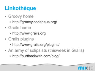 LinkothèqueGroovy homehttp://groovy.codehaus.org/Grails homehttp://www.grails.orgGrails pluginshttp://www.grails.org/plugins/An army of solipsists (thisweek in Grails)http://burtbeckwith.com/blog/