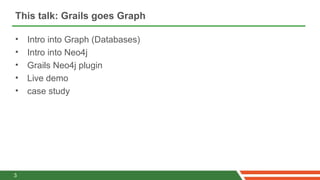 This talk: Grails goes Graph

•   Intro into Graph (Databases)
•   Intro into Neo4j
•   Grails Neo4j plugin
•   Live demo
•   case study




3
 