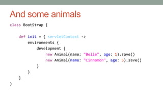 And some animals 
class BootStrap { 
def init = { servletContext -> 
environments { 
development { 
new Animal(name: "Belle", age: 1).save() 
new Animal(name: "Cinnamon", age: 5).save() 
} 
} 
} 
} 
 