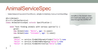 AnimalServiceSpec 
• Uses DomainClassUnitTestMixin, simple in-memory ConcurrentHashMap 
@Mock(Animal) 
@TestFor(AnimalService) 
class AnimalServiceSpec extends Specification { 
void "test finding animals with various queries"() { 
given: 
new Animal(name: "Belle", age: 1).save() 
new Animal(name: "Cinnamon", age: 5).save() 
expect: 
"Belle" == service.findWithDynamicFinder("Belle").name 
"Belle" == service.findWithWhereQuery("Belle").name 
"Belle" == service.findWithCriteria("Belle").name 
} 
} 
Just @Mock the domain class 
and insert and verify your test 
data through the GORM API 
 