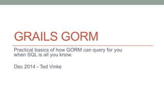 GRAILS GORM 
Practical basics of how GORM can query for you 
when SQL is all you know. 
Dec 2014 - Ted Vinke 
 
