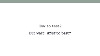 How to test? 
But wait! What to test? 
 