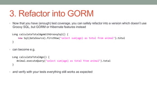 3. Refactor into GORM 
• Now that you have (enough) test coverage, you can safely refactor into a version which doesn’t us...