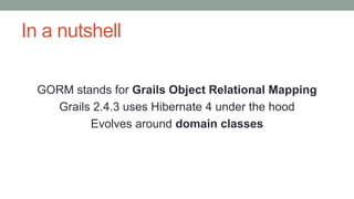 In a nutshell 
GORM stands for Grails Object Relational Mapping 
Grails 2.4.3 uses Hibernate 4 under the hood 
Evolves aro...