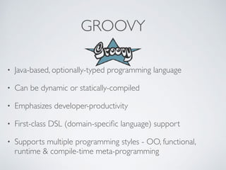 GROOVY
• Java-based, optionally-typed programming language
• Can be dynamic or statically-compiled
• Emphasizes developer-productivity
• First-class DSL (domain-speciﬁc language) support
• Supports multiple programming styles - OO, functional,
runtime & compile-time meta-programming
 
