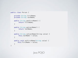 Java POJO
public class Person {
private String firstName;
private String lastName;
public String getFirstName() {
return firstName;
}
public String getLastName() {
return lastName;
}
public String setLastName(String value) {
this.lastName = value;
}
public void setFirstName(String value) {
this.firstName = value;
}
}
 