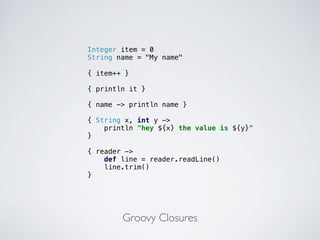 Groovy Closures
Integer item = 0
String name = "My name"
{ item++ }
{ println it }
{ name -> println name }
{ String x, int y ->
println "hey ${x} the value is ${y}"
}
{ reader ->
def line = reader.readLine()
line.trim()
}
 