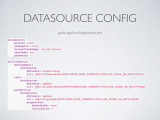 DATASOURCE CONFIG
dataSource:
pooled: true
jmxExport: true
driverClassName: org.h2.Driver
username: sa
password:
environments:
development:
dataSource:
dbCreate: create-drop
url: jdbc:h2:mem:devDb;MVCC=TRUE;LOCK_TIMEOUT=10000;DB_CLOSE_ON_EXIT=FALSE
test:
dataSource:
dbCreate: update
url: jdbc:h2:mem:testDb;MVCC=TRUE;LOCK_TIMEOUT=10000;DB_CLOSE_ON_EXIT=FALSE
production:
dataSource:
dbCreate: update
url: jdbc:h2:prodDb;MVCC=TRUE;LOCK_TIMEOUT=10000;DB_CLOSE_ON_EXIT=FALSE
properties:
jmxEnabled: true
initialSize: 5
grails-app/conf/application.yml
 