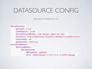 DATASOURCE CONFIG
dataSource:
pooled: true
jmxExport: true
driverClassName: com.mysql.jdbc.Driver
dialect: org.hibernate.dialect.MySQL5InnoDBDialect
username: sa
password: testing
environments:
development:
dataSource:
dbCreate: update
url: jdbc:mysql://127.0.0.1:3306/myapp
grails-app/conf/application.yml
 