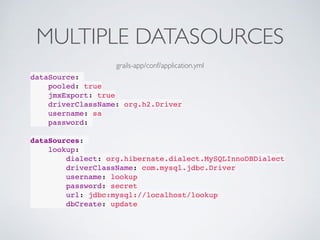 MULTIPLE DATASOURCES
dataSource:
pooled: true
jmxExport: true
driverClassName: org.h2.Driver
username: sa
password:
dataSources:
lookup:
dialect: org.hibernate.dialect.MySQLInnoDBDialect
driverClassName: com.mysql.jdbc.Driver
username: lookup
password: secret
url: jdbc:mysql://localhost/lookup
dbCreate: update
grails-app/conf/application.yml
 