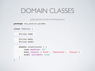 DOMAIN CLASSES
package org.grails.guides
class Vehicle {
String name
String make
String model
static constraints = {
name maxSize: 255
make inList: ['Ford', 'Chevrolet', 'Nissan']
model nullable: true
}
}
grails-app/domain/demo/Vehicle.groovy
 