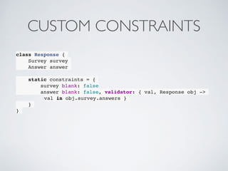 CUSTOM CONSTRAINTS
class Response {
Survey survey
Answer answer
static constraints = {
survey blank: false
answer blank: false, validator: { val, Response obj ->
val in obj.survey.answers }
}
}
 