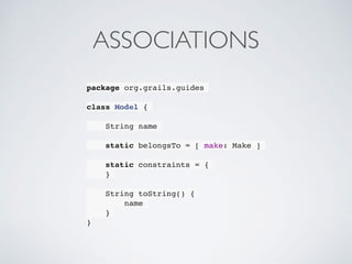 ASSOCIATIONS
package org.grails.guides
class Model {
String name
static belongsTo = [ make: Make ]
static constraints = {
}
String toString() {
name
}
}
 