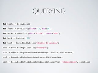 QUERYING
def books = Book.list()
def books = Book.list(offset:10, max:20)
def books = Book.list(sort:"title", order:"asc")
def book = Book.get(23)
def book = Book.findByTitle(“Grails In Action")
book = Book.findByTitleLike(“Groovy%")
book = Book.findByReleaseDateBetween(firstDate, secondDate)
book = Book.findByReleaseDateGreaterThan(someDate)
book = Book.findByTitleLikeOrReleaseDateLessThan("%Something%", someDate)
 