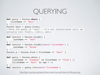 QUERYING
def query = Person.where {
firstName == "Bart"
}
Person bart = query.find()
//Note the query is “lazy” - it’s not instantiated until we
actually call find(), list(), get()
def results = Person.findAll {
lastName == "Jeff"
}
def results = Person.findAll(sort:"firstName") {
lastName == "Brown"
}
Person p = Person.find { firstName == "Bart" }
def query = Person.where {
(lastName != "Simpson" && firstName != "Fred") ||
(firstName == "Bart" && age > 9)
}
def results = query.list(sort:"firstName")
http://gorm.grails.org/latest/hibernate/manual/index.html#querying
 