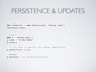 PERSISTENCE & UPDATES
//Create
def newPerson = new Person(name: “Person name”)
newPerson.save()
//Update
def p = Person.get(1)
p.name = “A New Name”
p.save()
//If you want to persist the change immediately:
p.save(flush: true)
//Delete
p.delete() //or delete(flush:true)
 