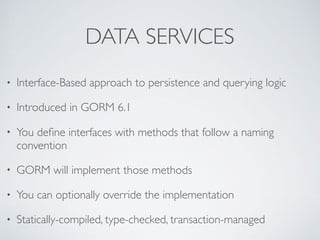 DATA SERVICES
• Interface-Based approach to persistence and querying logic
• Introduced in GORM 6.1
• You deﬁne interfaces with methods that follow a naming
convention
• GORM will implement those methods
• You can optionally override the implementation
• Statically-compiled, type-checked, transaction-managed
 