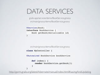 DATA SERVICES
@Service(Book)
interface BookService {
Book getBook(Serializable id)
}
class MyController {
@Autowired BookService bookService
def index() {
render bookService.getBook(1)
}
}
grails-app/services/demo/BookService.groovy
src/main/groovy/demo/BookService.groovy
src/main/groovy/demo/BookService.groovy
http://gorm.grails.org/latest/hibernate/manual/index.html#savingAndUpdating
 