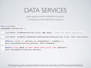 DATA SERVICES
@Service(Book)
interface BookService {
List<Book> findBooks(String title, Map args) //args can supply pagination
List<Book> findByTitleAndPublishDateGreaterThan(String title, Date publishDate)
@Where({ title ==~ pattern && releaseDate > fromDate })
Book searchBooks(String pattern, Date fromDate)
@Query("from $Book as book where book.title like $pattern")
Book searchByTitle(String pattern)
}
grails-app/services/demo/BookService.groovy
src/main/groovy/demo/BookService.groovy
http://gorm.grails.org/latest/hibernate/manual/index.html#savingAndUpdating
 