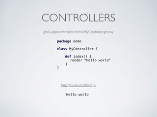 CONTROLLERS
package demo
class MyController {
def index() {
render “Hello world”
}
}
grails-app/controllers/demo/MyController.groovy
http://localhost:8080/my
Hello world
 