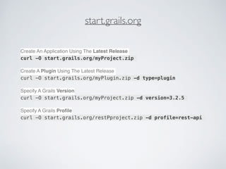 start.grails.org
Create An Application Using The Latest Release
curl -O start.grails.org/myProject.zip
Create A Plugin Using The Latest Release
curl -O start.grails.org/myPlugin.zip -d type=plugin
Specify A Grails Version
curl -O start.grails.org/myProject.zip -d version=3.2.5
Specify A Grails Proﬁle
curl -O start.grails.org/restPproject.zip -d profile=rest-api
 