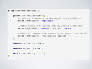 class CustomInterceptor {
 
public CustomInterceptor() {
// match all requests to the reporting controller...
match controller: 'reporting'
 
//match requests to create action, person controller
match controller: 'person', action: 'create'
 
//match all requests to accounting or payroll controller
match controller: ~/(accounting|payroll)/
}
boolean before() { true }
 
boolean after() { true }
 
void afterView() { /.../ }
}
 