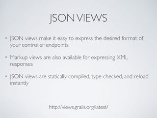 JSONVIEWS
http://views.grails.org/latest/
• JSON views make it easy to express the desired format of
your controller endpoints
• Markup views are also available for expressing XML
responses
• JSON views are statically compiled, type-checked, and reload
instantly
 