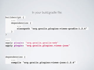 buildscript {
...
dependencies {
...
classpath "org.grails.plugins:views-gradle:1.2.6"
}
}
...
apply plugin: "org.grails.grails-web"
apply plugin: "org.grails.plugins.views-json"
dependencies {
...
compile "org.grails.plugins:views-json:1.2.6"
In your build.gradle ﬁle:
 