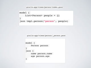 model {
List<Person> people = []
}
json tmpl.person(“person", people)
grails-app/views/person/index.gson
model {
Person person
}
json {
name person.name
age person.age
}
grails-app/views/person/_person.gson
 