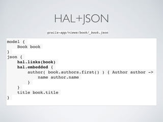 model {
Book book
}
json {
hal.links(book)
hal.embedded {
author( book.authors.first() ) { Author author ->
name author.name
}
}
title book.title
}
grails-app/views/book/_book.json
HAL+JSON
 