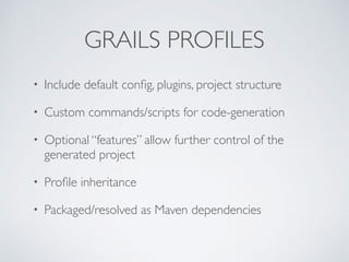 GRAILS PROFILES
• Include default conﬁg, plugins, project structure
• Custom commands/scripts for code-generation
• Optional “features” allow further control of the
generated project
• Proﬁle inheritance
• Packaged/resolved as Maven dependencies
 