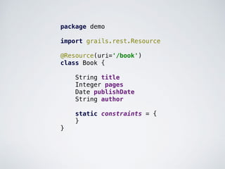 package demo
import grails.rest.Resource
@Resource(uri='/book')
class Book {
String title
Integer pages
Date publishDate
String author
static constraints = {
}
}
 