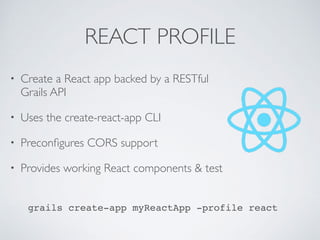 REACT PROFILE
• Create a React app backed by a RESTful
Grails API
• Uses the create-react-app CLI
• Preconﬁgures CORS support
• Provides working React components & test
grails create-app myReactApp -profile react
 