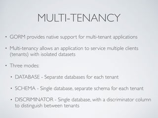 MULTI-TENANCY
• GORM provides native support for multi-tenant applications
• Multi-tenancy allows an application to service multiple clients
(tenants) with isolated datasets
• Three modes:
• DATABASE - Separate databases for each tenant
• SCHEMA - Single database, separate schema for each tenant
• DISCRIMINATOR - Single database, with a discriminator column
to distinguish between tenants
 