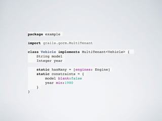 package example
import grails.gorm.MultiTenant
class Vehicle implements MultiTenant<Vehicle> {
String model
Integer year
static hasMany = [engines: Engine]
static constraints = {
model blank:false
year min:1980
}
}
 
