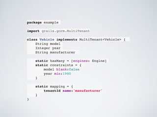 package example
import grails.gorm.MultiTenant
class Vehicle implements MultiTenant<Vehicle> {
String model
Integer year
String manufacturer
static hasMany = [engines: Engine]
static constraints = {
model blank:false
year min:1980
}
static mapping = {
tenantId name:'manufacturer'
}
}
 