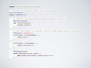 import grails.gorm.multitenancy.*
// resolve the current tenant for every method
@CurrentTenant
class TeamService {
// execute the countPlayers method without a tenant id
@WithoutTenant
int countPlayers() {
Player.count()
}
// use the tenant id "another" for all GORM logic within the method
@Tenant({"another"})
List<Team> allTwoTeams() {
Team.list()
}
List<Team> listTeams() {
Team.list(max:10)
}
@Transactional
void addTeam(String name) {
new Team(name:name).save(flush:true)
}
}
 